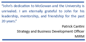 “John’s dedication to McGowan and the University is unrivaled. I am eternally grateful to John for his leadership, mentorship, and friendship for the past 20 years.”