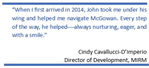 “When I first arrived in 2014, John took me under his wing and helped me navigate McGowan. Every step of the way, he helpedalways nurturing, eager, and with a smile.”